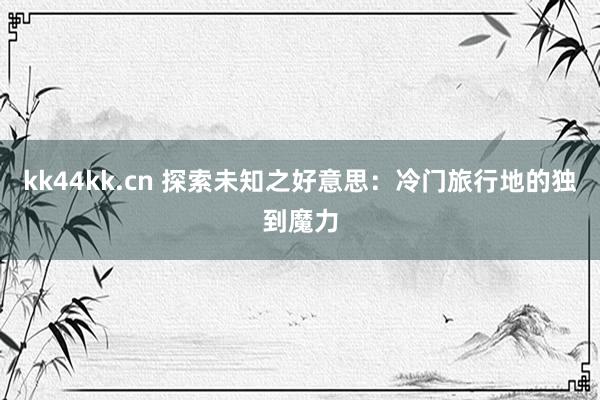 kk44kk.cn 探索未知之好意思：冷门旅行地的独到魔力