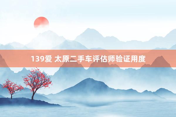 139爱 太原二手车评估师验证用度