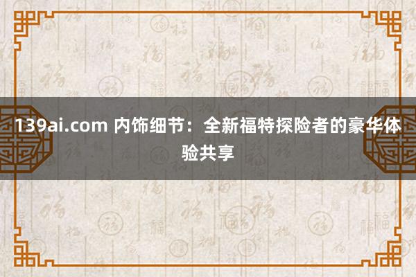 139ai.com 内饰细节：全新福特探险者的豪华体验共享