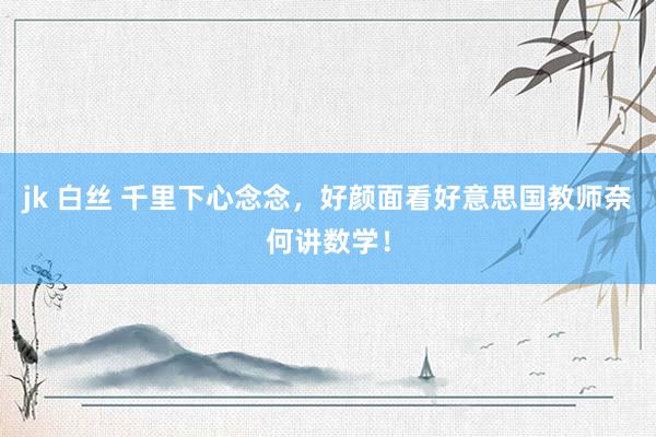 jk 白丝 千里下心念念，好颜面看好意思国教师奈何讲数学！