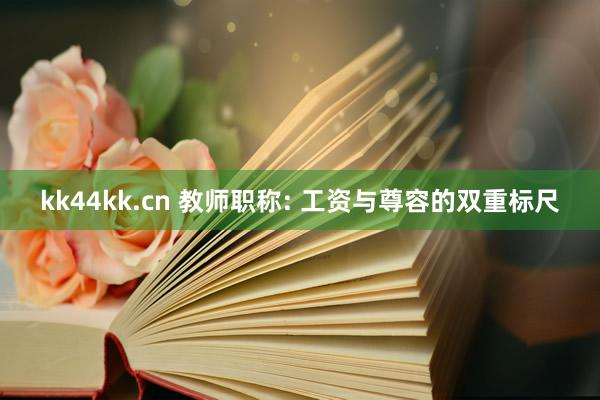 kk44kk.cn 教师职称: 工资与尊容的双重标尺