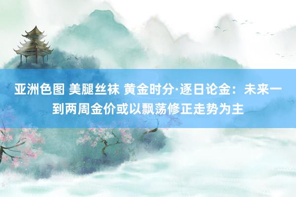 亚洲色图 美腿丝袜 黄金时分·逐日论金：未来一到两周金价或以飘荡修正走势为主