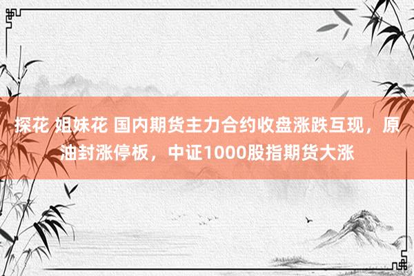 探花 姐妹花 国内期货主力合约收盘涨跌互现，原油封涨停板，中证1000股指期货大涨