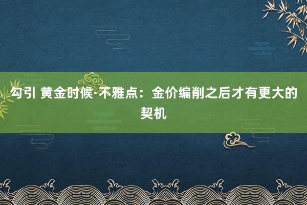 勾引 黄金时候·不雅点：金价编削之后才有更大的契机