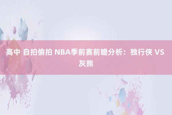 高中 自拍偷拍 NBA季前赛前瞻分析：独行侠 VS 灰熊