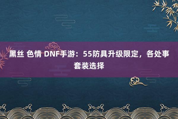 黑丝 色情 DNF手游：55防具升级限定，各处事套装选择