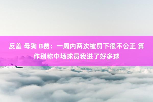 反差 母狗 B费：一周内两次被罚下很不公正 算作别称中场球员我进了好多球