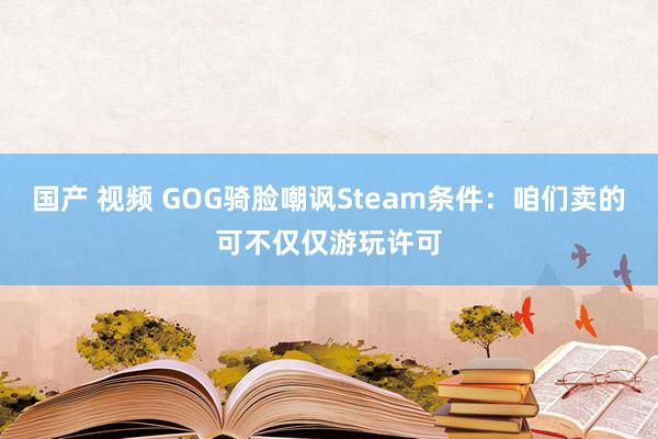 国产 视频 GOG骑脸嘲讽Steam条件：咱们卖的可不仅仅游玩许可