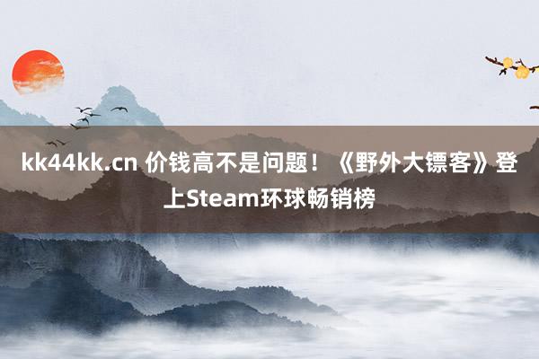 kk44kk.cn 价钱高不是问题！《野外大镖客》登上Steam环球畅销榜