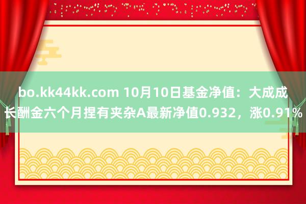 bo.kk44kk.com 10月10日基金净值：大成成长酬金六个月捏有夹杂A最新净值0.932，涨0.91%