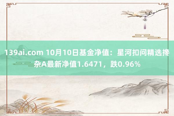 139ai.com 10月10日基金净值：星河扣问精选搀杂A最新净值1.6471，跌0.96%