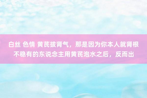 白丝 色情 黄芪拔肾气，那是因为你本人就肾根不稳有的东说念主用黄芪泡水之后，反而出