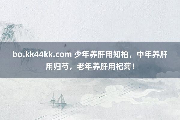 bo.kk44kk.com 少年养肝用知柏，中年养肝用归芍，老年养肝用杞菊！