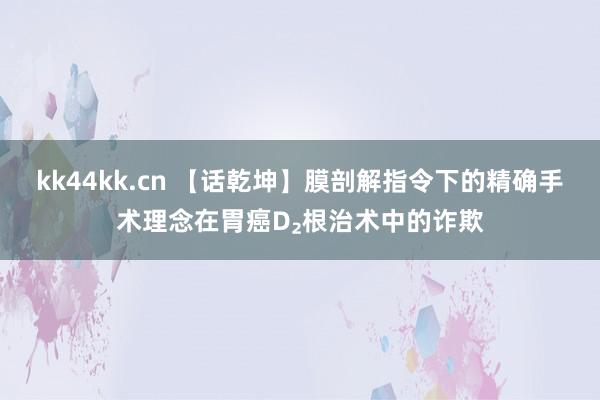 kk44kk.cn 【话乾坤】膜剖解指令下的精确手术理念在胃癌D₂根治术中的诈欺