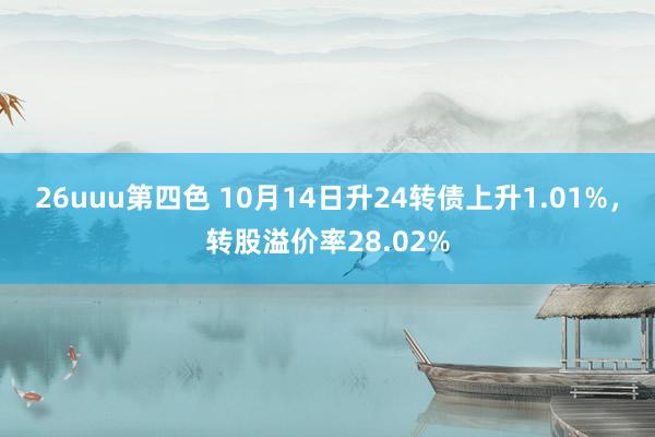 26uuu第四色 10月14日升24转债上升1.01%，转股溢价率28.02%