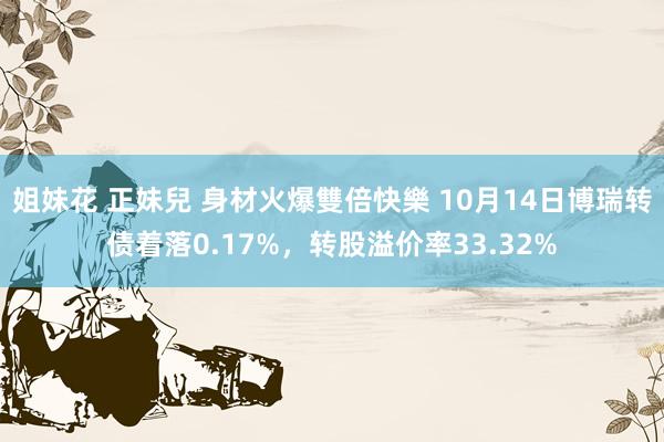 姐妹花 正妹兒 身材火爆雙倍快樂 10月14日博瑞转债着落0.17%，转股溢价率33.32%