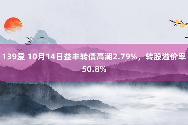 139爱 10月14日益丰转债高潮2.79%，转股溢价率50.8%