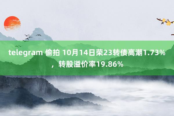 telegram 偷拍 10月14日荣23转债高潮1.73%，转股溢价率19.86%