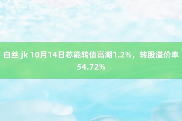 白丝 jk 10月14日芯能转债高潮1.2%，转股溢价率54.72%