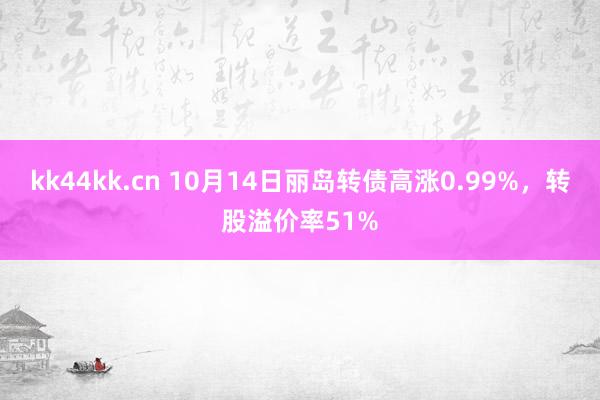 kk44kk.cn 10月14日丽岛转债高涨0.99%，转股溢价率51%