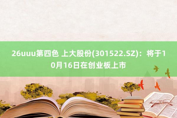 26uuu第四色 上大股份(301522.SZ)：将于10月16日在创业板上市