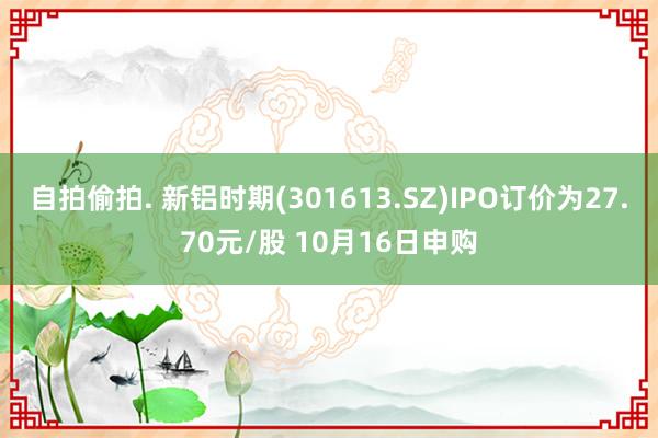 自拍偷拍. 新铝时期(301613.SZ)IPO订价为27.70元/股 10月16日申购