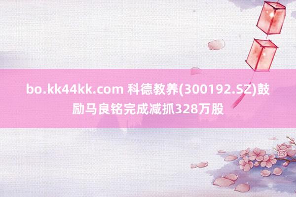 bo.kk44kk.com 科德教养(300192.SZ)鼓励马良铭完成减抓328万股