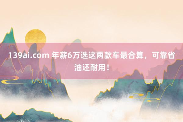 139ai.com 年薪6万选这两款车最合算，可靠省油还耐用！