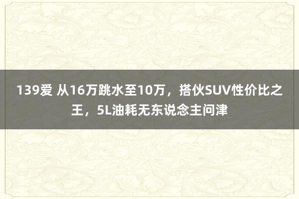 139爱 从16万跳水至10万，搭伙SUV性价比之王，5L油耗无东说念主问津