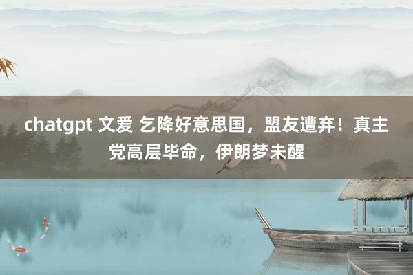 chatgpt 文爱 乞降好意思国，盟友遭弃！真主党高层毕命，伊朗梦未醒