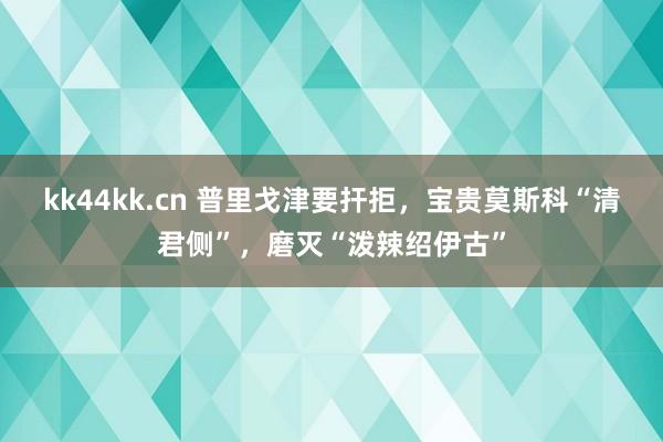 kk44kk.cn 普里戈津要扞拒，宝贵莫斯科“清君侧”，磨灭“泼辣绍伊古”