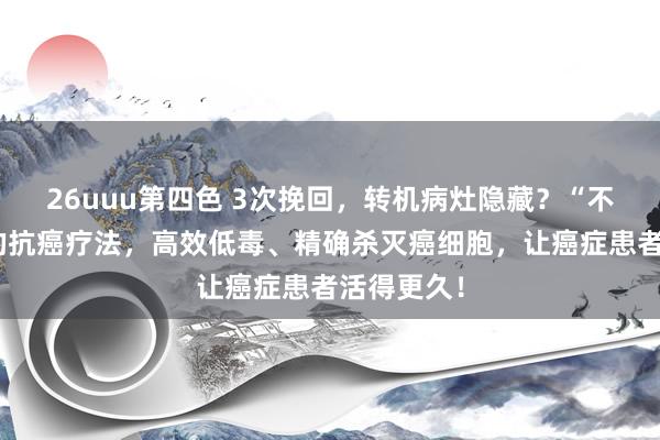 26uuu第四色 3次挽回，转机病灶隐藏？“不限癌种”的抗癌疗法，高效低毒、精确杀灭癌细胞，让癌症患者活得更久！