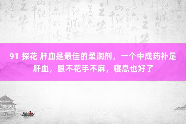 91 探花 肝血是最佳的柔润剂，一个中成药补足肝血，眼不花手不麻，寝息也好了
