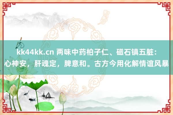 kk44kk.cn 两味中药柏子仁、磁石镇五脏：心神安，肝魂定，脾意和。古方今用化解情谊风暴