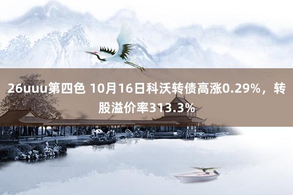 26uuu第四色 10月16日科沃转债高涨0.29%，转股溢价率313.3%