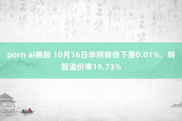 porn ai换脸 10月16日华翔转债下落0.01%，转股溢价率19.73%