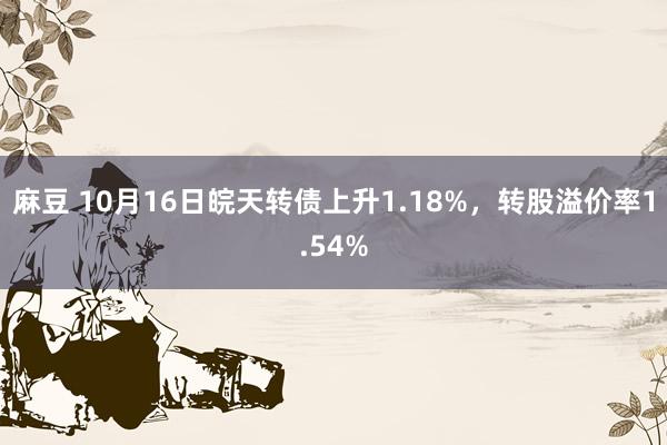 麻豆 10月16日皖天转债上升1.18%，转股溢价率1.54%