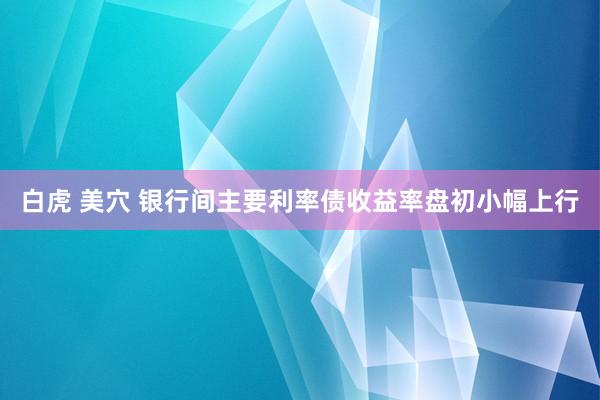 白虎 美穴 银行间主要利率债收益率盘初小幅上行