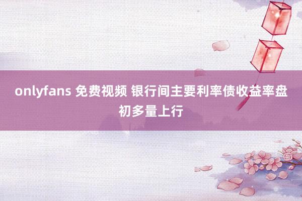 onlyfans 免费视频 银行间主要利率债收益率盘初多量上行