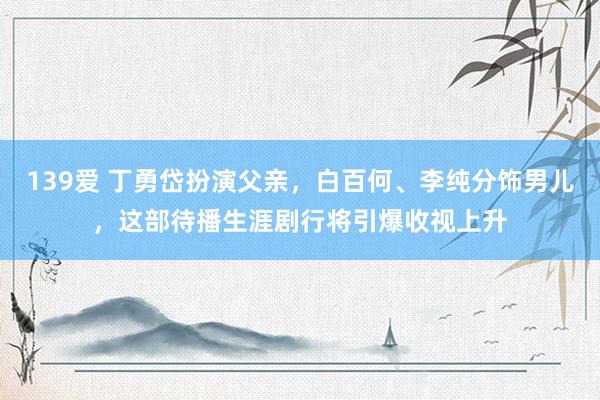 139爱 丁勇岱扮演父亲，白百何、李纯分饰男儿，这部待播生涯剧行将引爆收视上升