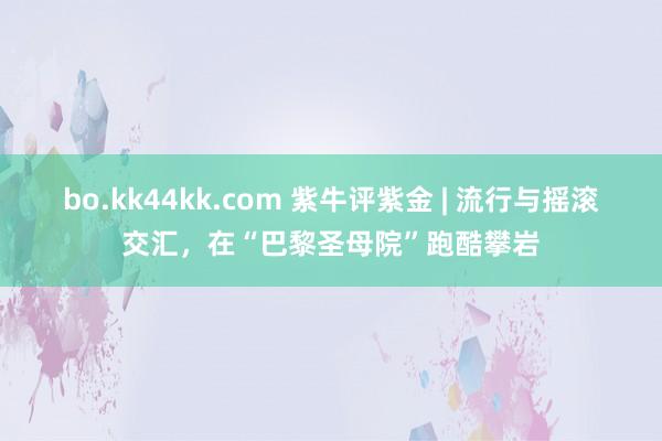 bo.kk44kk.com 紫牛评紫金 | 流行与摇滚交汇，在“巴黎圣母院”跑酷攀岩