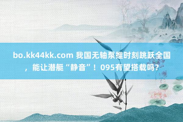 bo.kk44kk.com 我国无轴泵推时刻跳跃全国，能让潜艇“静音”！095有望搭载吗？