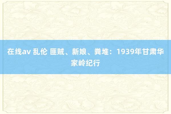 在线av 乱伦 匪贼、新娘、粪堆：1939年甘肃华家岭纪行