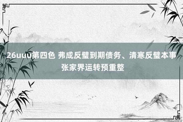 26uuu第四色 弗成反璧到期债务、清寒反璧本事 张家界运转预重整