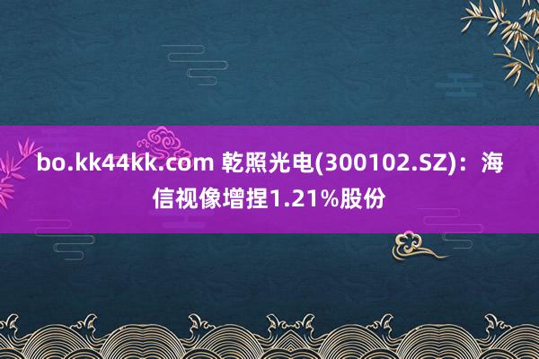 bo.kk44kk.com 乾照光电(300102.SZ)：海信视像增捏1.21%股份