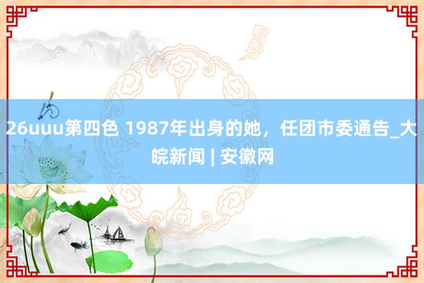 26uuu第四色 1987年出身的她，任团市委通告_大皖新闻 | 安徽网