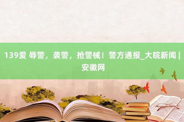 139爱 辱警，袭警，抢警械！警方通报_大皖新闻 | 安徽网