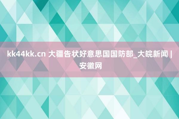 kk44kk.cn 大疆告状好意思国国防部_大皖新闻 | 安徽网