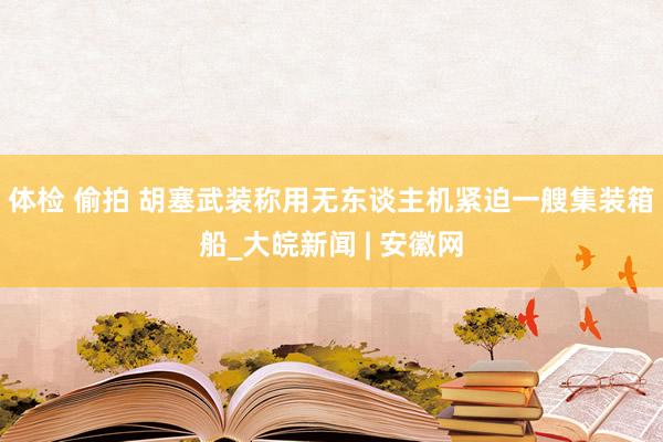 体检 偷拍 胡塞武装称用无东谈主机紧迫一艘集装箱船_大皖新闻 | 安徽网