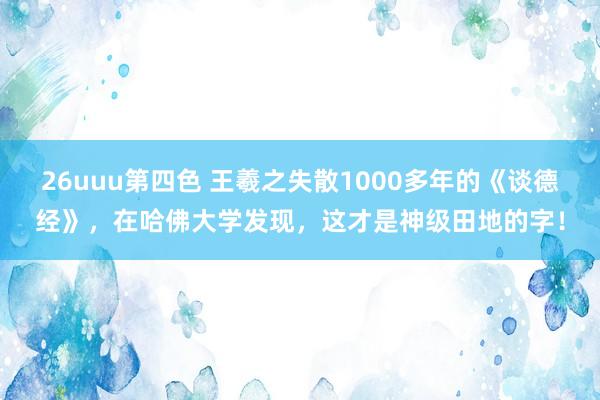 26uuu第四色 王羲之失散1000多年的《谈德经》，在哈佛大学发现，这才是神级田地的字！